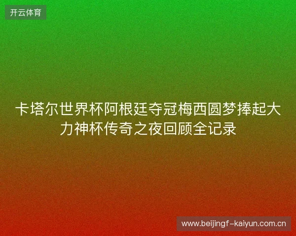 卡塔尔世界杯阿根廷夺冠梅西圆梦捧起大力神杯传奇之夜回顾全记录