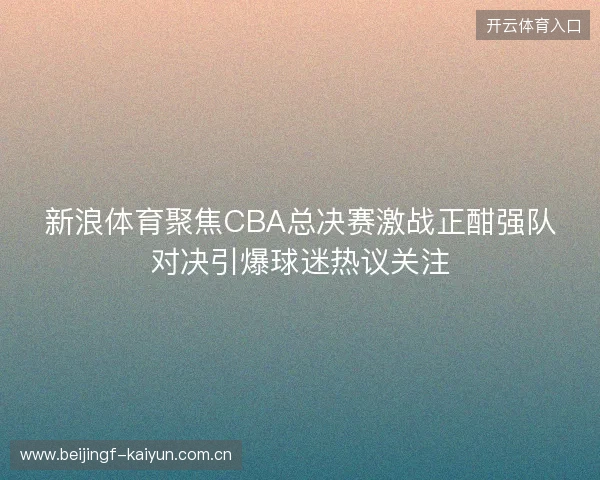 新浪体育聚焦CBA总决赛激战正酣强队对决引爆球迷热议关注