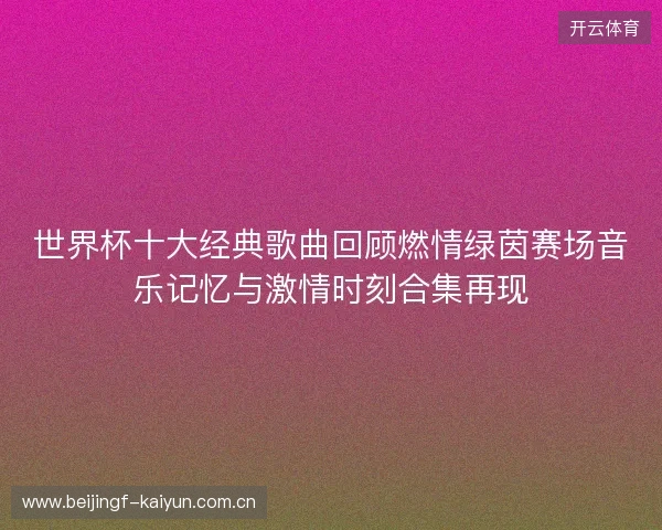 世界杯十大经典歌曲回顾燃情绿茵赛场音乐记忆与激情时刻合集再现 世界杯十大经典歌曲回顾燃情绿茵赛场音乐记忆与激情时刻合集再现